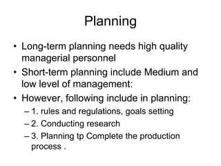 Planning
• Long-term planning needs high quality
managerial personnel
• Short-term planning include Medium and
low level of management:
• However, following include in planning:
– 1. rules and regulations, goals setting
– 2. Conducting research
– 3. Planning tp Complete the production
process .
 