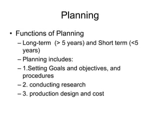 Planning
• Functions of Planning
– Long-term (> 5 years) and Short term (<5
years)
– Planning includes:
– 1.Setting Goals and objectives, and
procedures
– 2. conducting research
– 3. production design and cost
 