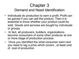 Chapter 3
Demand and Need Identification
• Individuals do production to earn a profit. Profit can
be gained if you can sell the product. Then it is
essential to know whether your product could be
sold. Goods and services are bought by individuals
or groups.
• In fact, all producers, builders, organizations
become consumers of some other producer at one
or more stage of production process.
• Once you identified the what consumer want next
you need to tag a price which covers , at least cost
of cost of production
 