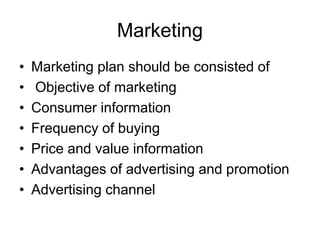 Marketing
• Marketing plan should be consisted of
• Objective of marketing
• Consumer information
• Frequency of buying
• Price and value information
• Advantages of advertising and promotion
• Advertising channel
 