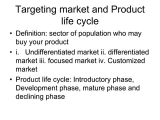 Targeting market and Product
life cycle
• Definition: sector of population who may
buy your product
• i. Undifferentiated market ii. differentiated
market iii. focused market iv. Customized
market
• Product life cycle: Introductory phase,
Development phase, mature phase and
declining phase
 