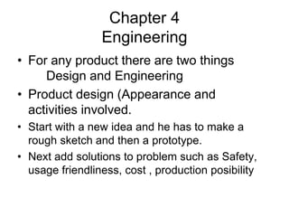 Chapter 4
Engineering
• For any product there are two things
Design and Engineering
• Product design (Appearance and
activities involved.
• Start with a new idea and he has to make a
rough sketch and then a prototype.
• Next add solutions to problem such as Safety,
usage friendliness, cost , production posibility
 