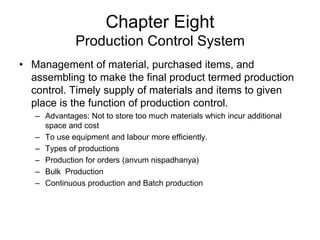 Chapter Eight
Production Control System
• Management of material, purchased items, and
assembling to make the final product termed production
control. Timely supply of materials and items to given
place is the function of production control.
– Advantages: Not to store too much materials which incur additional
space and cost
– To use equipment and labour more efficiently.
– Types of productions
– Production for orders (anvum nispadhanya)
– Bulk Production
– Continuous production and Batch production
 