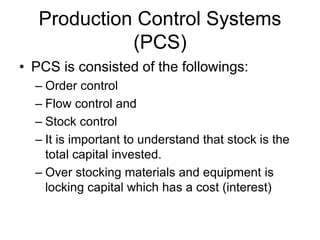 Production Control Systems
(PCS)
• PCS is consisted of the followings:
– Order control
– Flow control and
– Stock control
– It is important to understand that stock is the
total capital invested.
– Over stocking materials and equipment is
locking capital which has a cost (interest)
 