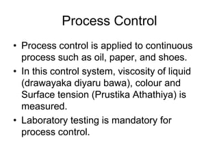 Process Control
• Process control is applied to continuous
process such as oil, paper, and shoes.
• In this control system, viscosity of liquid
(drawayaka diyaru bawa), colour and
Surface tension (Prustika Athathiya) is
measured.
• Laboratory testing is mandatory for
process control.
 