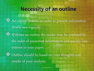 Necessity of an outline
 An outline is done in order to present information
clearly and logically.
 Without an outline the reader may be confused by
the order of presented information and quickly lose
interest to your paper.
 Outline should be based on your thoughts and
results of your analysis.
 