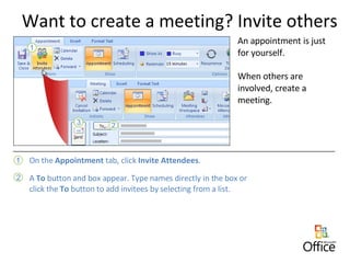 Want to create a meeting? Invite others An appointment is just for yourself.  When others are involved, create a meeting.  On the  Appointment  tab, click  Invite Attendees . A  To  button and box appear. Type names directly in the box or click the  To  button to add invitees by selecting from a list. 
