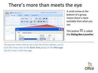 There’s more than meets the eye A small arrow at the bottom of a group means there’s more available than what you see.  This button  is called the  Dialog Box Launcher . The picture shows that to see a full list of font options, you’d click the arrow next to the  Basic Text  group on the  Message  tab of a new e-mail message. 
