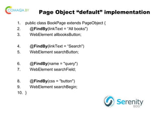 Page Object “default” implementation
1. public class BookPage extends PageObject {
2. @FindBy(linkText = “All books")
3. WebElement allbooksButton;
4. @FindBy(linkText = “Search")
5. WebElement searchButton;
6. @FindBy(name = "query")
7. WebElement searchField;
8. @FindBy(css = "button")
9. WebElement searchBegin;
10. }
 