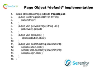 Page Object “default” implementation
1. public class BookPage extends PageObject {
2. public BookPage(WebDriver driver) {
3. super(driver);
4. }
5. public void getMainPage(String url) {
6. getDriver().get(url);
7. }
8. public void allBooks() {
9. allbooksButton.click();
10. }
11. public void search(String searchWord) {
12. searchButton.click();
13. searchField.sendKeys(searchWord);
14. searchBegin.click();
15. }
16. }
 