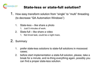 State-less or state-full solution?
1. How easy transform solution from “single” to “multi” threading
(to decrease “QA Automation Windows”)
1. State-less – like share a photo
1. Just 5 minutes of work.
2. State-full – like share a video
1. Not trivial task, could be a night mare.
2. Summary
1. prefer state-less solutions to state-full solutions in mooooost
cases;
2. before start implementation a state-full solution, please, take a
break for a minute, and re-thing everything again, possibly you
can find a proper state-less solution.
 