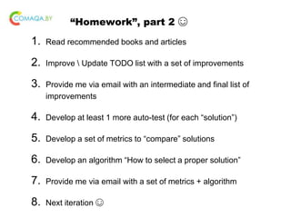 “Homework”, part 2 ☺
1. Read recommended books and articles
2. Improve  Update TODO list with a set of improvements
3. Provide me via email with an intermediate and final list of
improvements
4. Develop at least 1 more auto-test (for each “solution”)
5. Develop a set of metrics to “compare” solutions
6. Develop an algorithm “How to select a proper solution”
7. Provide me via email with a set of metrics + algorithm
8. Next iteration ☺
 