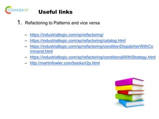 Useful links
1. Refactoring to Patterns and vice versa
– https://industriallogic.com/xp/refactoring/
– https://industriallogic.com/xp/refactoring/catalog.html
– https://industriallogic.com/xp/refactoring/conditionDispatcherWithCo
mmand.html
– https://industriallogic.com/xp/refactoring/conditionalWithStrategy.html
– http://martinfowler.com/books/r2p.html
 