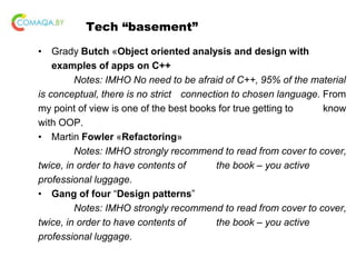 Tech “basement”
• Grady Butch «Object oriented analysis and design with
examples of apps on C++
Notes: IMHO No need to be afraid of C++, 95% of the material
is conceptual, there is no strict connection to chosen language. From
my point of view is one of the best books for true getting to know
with OOP.
• Martin Fowler «Refactoring»
Notes: IMHO strongly recommend to read from cover to cover,
twice, in order to have contents of the book – you active
professional luggage.
• Gang of four “Design patterns”
Notes: IMHO strongly recommend to read from cover to cover,
twice, in order to have contents of the book – you active
professional luggage.
 