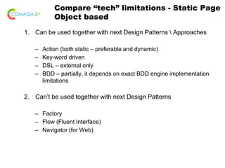 Compare “tech” limitations - Static Page
Object based
1. Can be used together with next Design Patterns  Approaches
– Action (both static – preferable and dynamic)
– Key-word driven
– DSL – external only
– BDD – partially, it depends on exact BDD engine implementation
limitations
2. Can’t be used together with next Design Patterns
– Factory
– Flow (Fluent Interface)
– Navigator (for Web)
 