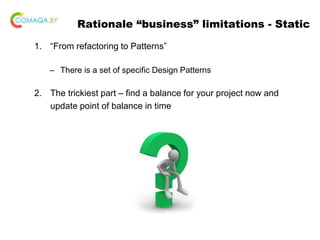 Rationale “business” limitations - Static
1. “From refactoring to Patterns”
– There is a set of specific Design Patterns
2. The trickiest part – find a balance for your project now and
update point of balance in time
 