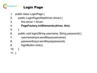 Login Page
1. public class LoginPage {
2. public LoginPage(WebDriver driver) {
3. this.driver = driver;
4. PageFactory.initElements(driver, this);
5. }
6. public void login(String username, String password) {
7. usernameInput.sendKeys(username);
8. passwordInput.sendKeys(password);
9. loginButton.click();
10. }
11. }
 