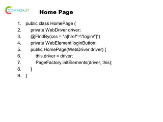 Home Page
1. public class HomePage {
2. private WebDriver driver;
3. @FindBy(css = "a[href*="login"]")
4. private WebElement loginButton;
5. public HomePage(WebDriver driver) {
6. this.driver = driver;
7. PageFactory.initElements(driver, this);
8. }
9. }
 