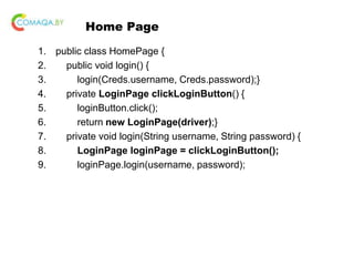Home Page
1. public class HomePage {
2. public void login() {
3. login(Creds.username, Creds.password);}
4. private LoginPage clickLoginButton() {
5. loginButton.click();
6. return new LoginPage(driver);}
7. private void login(String username, String password) {
8. LoginPage loginPage = clickLoginButton();
9. loginPage.login(username, password);
 