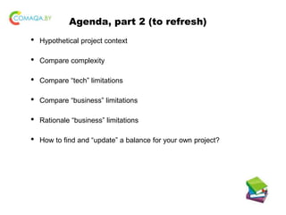 Agenda, part 2 (to refresh)
• Hypothetical project context
• Compare complexity
• Compare “tech” limitations
• Compare “business” limitations
• Rationale “business” limitations
• How to find and “update” a balance for your own project?
 