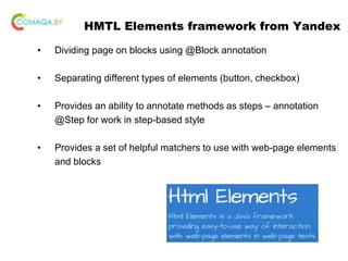 HMTL Elements framework from Yandex
• Dividing page on blocks using @Block annotation
• Separating different types of elements (button, checkbox)
• Provides an ability to annotate methods as steps – annotation
@Step for work in step-based style
• Provides a set of helpful matchers to use with web-page elements
and blocks
 