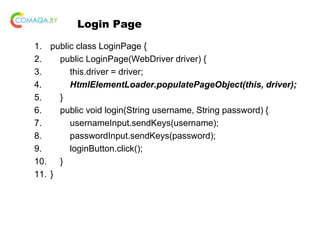 Login Page
1. public class LoginPage {
2. public LoginPage(WebDriver driver) {
3. this.driver = driver;
4. HtmlElementLoader.populatePageObject(this, driver);
5. }
6. public void login(String username, String password) {
7. usernameInput.sendKeys(username);
8. passwordInput.sendKeys(password);
9. loginButton.click();
10. }
11. }
 