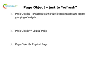 Page Object – just to “refresh”
1. Page Objects – encapsulates the way of identification and logical
grouping of widgets.
1. Page Object == Logical Page
1. Page Object != Physical Page
 