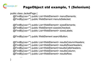 PageObject std example, 1 (Selenium)
public class JacketPage {
@FindBy(css="") public List<WebElement> menuElements;
@FindBy(css="") public WebElement menuIsSelected;
@FindBy(css="") public List<WebElement> sizesElements;
@FindBy(css="") public WebElement sizesIsChecked;
@FindBy(css="") public List<WebElement> sizesLabels;
@FindBy(css="") public WebElement searchButton;
@FindBy(css="") public List<WebElement> resultsColumnHeaders;
@FindBy(css="") public List<WebElement> resultsRowsHeaders;
@FindBy(css="") public List<WebElement>resultsCellsHeaders;
@FindBy(css="") public List<WebElement> resultsColumn;
@FindBy(css="") public List<WebElement> resultsRow;
…
}
 