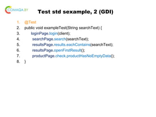Test std sexample, 2 (GDI)
1. @Test
2. public void exampleTest(String searchText) {
3. loginPage.login(client);
4. searchPage.search(searchText);
5. resultsPage.results.eachContains(searchText);
6. resultsPage.openFirstResult();
7. productPage.check.productHasNoEmptyData();
8. }
 