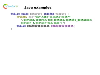 Java examples
public class HomePage extends WebPage {
@FindBy(css="div.tabs-ui[data-path*=
'/content/epam/en/jcr:content/content_container/
section_4/section-par/tabs']")
public EpamCoreSection epamCoreSection;
}
 