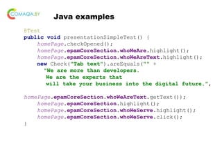 Java examples
@Test
public void presentationSimpleTest() {
homePage.checkOpened();
homePage.epamCoreSection.whoWeAre.highlight();
homePage.epamCoreSection.whoWeAreText.highlight();
new Check("Tab text").areEquals("" +
"We are more than developers.
We are the experts that
will take your business into the digital future.",
homePage.epamCoreSection.whoWeAreText.getText());
homePage.epamCoreSection.highlight();
homePage.epamCoreSection.whoWeServe.highlight();
homePage.epamCoreSection.whoWeServe.click();
}
 