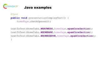 Java examples
@Test
public void presentationComplexTest() {
homePage.checkOpened();
textToTest(HomeTabs.WHATWEDO,homePage.epamCoreSection);
textToTest(HomeTabs.WHOWEARE,homePage.epamCoreSection);
textToTest(HomeTabs.WHOWESERVE,homePage.epamCoreSection);
}
 