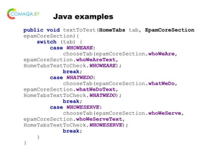 Java examples
public void textToTest(HomeTabs tab, EpamCoreSection
epamCoreSection){
switch (tab) {
case WHOWEARE:
chooseTab(epamCoreSection.whoWeAre,
epamCoreSection.whoWeAreText,
HomeTabsTextToCheck.WHOWEARE);
break;
case WHATWEDO:
chooseTab(epamCoreSection.whatWeDo,
epamCoreSection.whatWeDoText,
HomeTabsTextToCheck.WHATWEDO);
break;
case WHOWESERVE:
chooseTab(epamCoreSection.whoWeServe,
epamCoreSection.whoWeServeText,
HomeTabsTextToCheck.WHOWESERVE);
break;
}
}
 