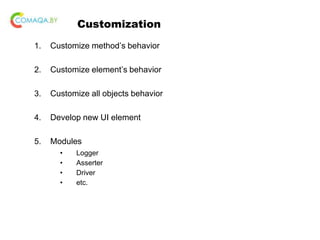 Customization
1. Customize method’s behavior
2. Customize element’s behavior
3. Customize all objects behavior
4. Develop new UI element
5. Modules
• Logger
• Asserter
• Driver
• etc.
 