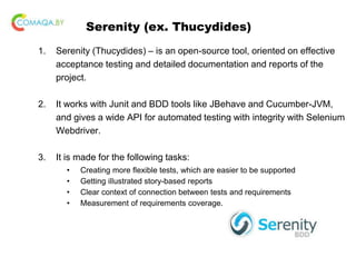 Serenity (ex. Thucydides)
1. Serenity (Thucydides) – is an open-source tool, oriented on effective
acceptance testing and detailed documentation and reports of the
project.
2. It works with Junit and BDD tools like JBehave and Cucumber-JVM,
and gives a wide API for automated testing with integrity with Selenium
Webdriver.
3. It is made for the following tasks:
• Creating more flexible tests, which are easier to be supported
• Getting illustrated story-based reports
• Clear context of connection between tests and requirements
• Measurement of requirements coverage.
 