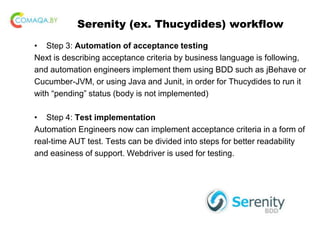 Serenity (ex. Thucydides) workflow
• Step 3: Automation of acceptance testing
Next is describing acceptance criteria by business language is following,
and automation engineers implement them using BDD such as jBehave or
Cucumber-JVM, or using Java and Junit, in order for Thucydides to run it
with “pending” status (body is not implemented)
• Step 4: Test implementation
Automation Engineers now can implement acceptance criteria in a form of
real-time AUT test. Tests can be divided into steps for better readability
and easiness of support. Webdriver is used for testing.
 