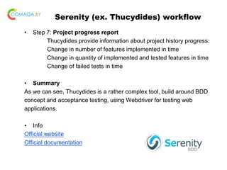 Serenity (ex. Thucydides) workflow
• Step 7: Project progress report
Thucydides provide information about project history progress:
Change in number of features implemented in time
Change in quantity of implemented and tested features in time
Change of failed tests in time
• Summary
As we can see, Thucydides is a rather complex tool, build around BDD
concept and acceptance testing, using Webdriver for testing web
applications.
• Info
Official website
Official documentation
 