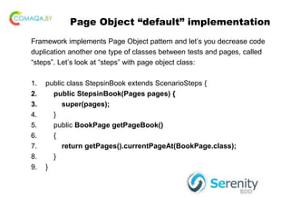 Page Object “default” implementation
Framework implements Page Object pattern and let’s you decrease code
duplication another one type of classes between tests and pages, called
“steps”. Let’s look at “steps” with page object class:
1. public class StepsinBook extends ScenarioSteps {
2. public StepsinBook(Pages pages) {
3. super(pages);
4. }
5. public BookPage getPageBook()
6. {
7. return getPages().currentPageAt(BookPage.class);
8. }
9. }
 