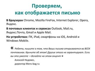 Проверяем,	
  	
  
как	
  отображается	
  письмо	
  
В	
  браузерах	
  Chrome,	
  Mozilla	
  FireFox,	
  Internet	
  Explorer,	
  Opera,	
  
Яндекс.	
  	
  
В	
  почтовых	
  клиентах	
  и	
  сервисах	
  Outlook,	
  Mail.ru,	
  
Яндекс.Почта,	
  Gmail	
  и	
  Apple	
  Mail.	
  	
  
На	
  устройствах:	
  ПК,	
  iPad,	
  смартфоны	
  на	
  iOS,	
  Android	
  и	
  
Windows	
  Mobile.	
  
«	
  Ребята,	
  пишите	
  о	
  том,	
  что	
  Ваши	
  письма	
  открываются	
  во	
  ВСЕХ	
  
почтовиках.	
  Кричите	
  об	
  этом!	
  Другие	
  этого	
  не	
  гарантируют.	
  Если	
  
вы	
  это	
  умеете	
  —делайте	
  на	
  этом	
  акцент	
  »	
  	
  	
  
Алексей	
  Недовес,	
  	
  
директор	
  Mens-­‐bag.ru	
  
	
  
 