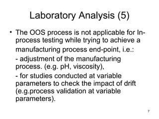 7
Laboratory Analysis (5)
• The OOS process is not applicable for In-
process testing while trying to achieve a
manufacturing process end-point, i.e.:
- adjustment of the manufacturing
process. (e.g. pH, viscosity),
- for studies conducted at variable
parameters to check the impact of drift
(e.g.process validation at variable
parameters).
 