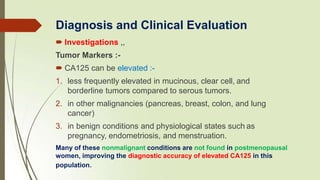  Investigations ,,
Tumor Markers :-
 CA125 can be elevated :-
1. less frequently elevated in mucinous, clear cell, and
borderline tumors compared to serous tumors.
2. in other malignancies (pancreas, breast, colon, and lung
cancer)
3. in benign conditions and physiological states such as
pregnancy, endometriosis, and menstruation.
Many of these nonmalignant conditions are not found in postmenopausal
women, improving the diagnostic accuracy of elevated CA125 in this
population.
Diagnosis and Clinical Evaluation
 