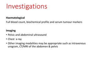 Investigations
Haematological
Full blood count, biochemical profile and serum tumour markers
Imaging
• Pelvic and abdominal ultrasound
• Chest x-ray
• Other imaging modalities may be appropriate such as intravenous
urogram, CT/MRI of the abdomen & pelvis
 