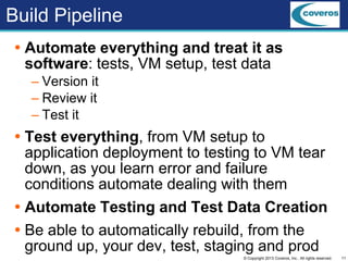 11© Copyright 2013 Coveros, Inc.. All rights reserved.
Build Pipeline
 Automate everything and treat it as
software: tests, VM setup, test data
– Version it
– Review it
– Test it
 Test everything, from VM setup to
application deployment to testing to VM tear
down, as you learn error and failure
conditions automate dealing with them
 Automate Testing and Test Data Creation
 Be able to automatically rebuild, from the
ground up, your dev, test, staging and prod
 