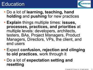 13© Copyright 2013 Coveros, Inc.. All rights reserved.
Education
 Do a lot of learning, teaching, hand
holding and pushing for new practices
 Explain things multiple times: issues,
processes, practices, and priorities at
multiple levels: developers, architects,
testers, BAs, Project Managers, Product
Managers, Directors, VPs, the client, and
end users
 Expect confusion, rejection and clinging
to old practices, work through it
 Do a lot of expectation setting and
resetting
 