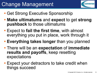 14© Copyright 2013 Coveros, Inc.. All rights reserved.
Change Management
 Get Strong Executive Sponsorship
 Make ultimatums and expect to get strong
pushback to those ultimatums
 Expect to fail the first time, with almost
everything you put in place, work through it
 Everything takes longer than you planned
 There will be an expectation of immediate
results and payoffs, keep resetting
expectations
 Expect your detractors to take credit when
things succeed
 