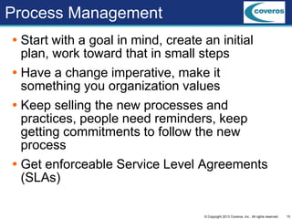 15© Copyright 2013 Coveros, Inc.. All rights reserved.
Process Management
 Start with a goal in mind, create an initial
plan, work toward that in small steps
 Have a change imperative, make it
something you organization values
 Keep selling the new processes and
practices, people need reminders, keep
getting commitments to follow the new
process
 Get enforceable Service Level Agreements
(SLAs)
 