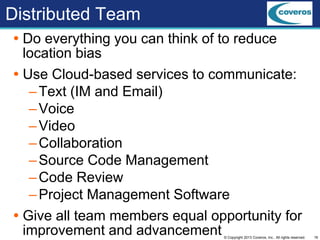 16© Copyright 2013 Coveros, Inc.. All rights reserved.
Distributed Team
 Do everything you can think of to reduce
location bias
 Use Cloud-based services to communicate:
–Text (IM and Email)
–Voice
–Video
–Collaboration
–Source Code Management
–Code Review
–Project Management Software
 Give all team members equal opportunity for
improvement and advancement
 