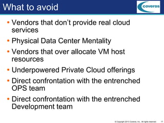 17© Copyright 2013 Coveros, Inc.. All rights reserved.
What to avoid
 Vendors that don’t provide real cloud
services
 Physical Data Center Mentality
 Vendors that over allocate VM host
resources
 Underpowered Private Cloud offerings
 Direct confrontation with the entrenched
OPS team
 Direct confrontation with the entrenched
Development team
 