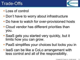 18© Copyright 2013 Coveros, Inc.. All rights reserved.
Trade-Offs
 Loss of control
 Don’t have to worry about infrastructure
 Do have to watch for over-provisioned hosts
 Cloud vendor has different priorities than
you.
 SaaS gets you started very quickly, but it
limits how you can grow.
 PaaS simplifies your choices but locks you in
 IaaS can be like a CoLo arrangement with
less control and all of the responsibility.
 
