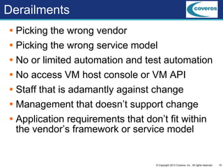 19© Copyright 2013 Coveros, Inc.. All rights reserved.
Derailments
 Picking the wrong vendor
 Picking the wrong service model
 No or limited automation and test automation
 No access VM host console or VM API
 Staff that is adamantly against change
 Management that doesn’t support change
 Application requirements that don’t fit within
the vendor’s framework or service model
 